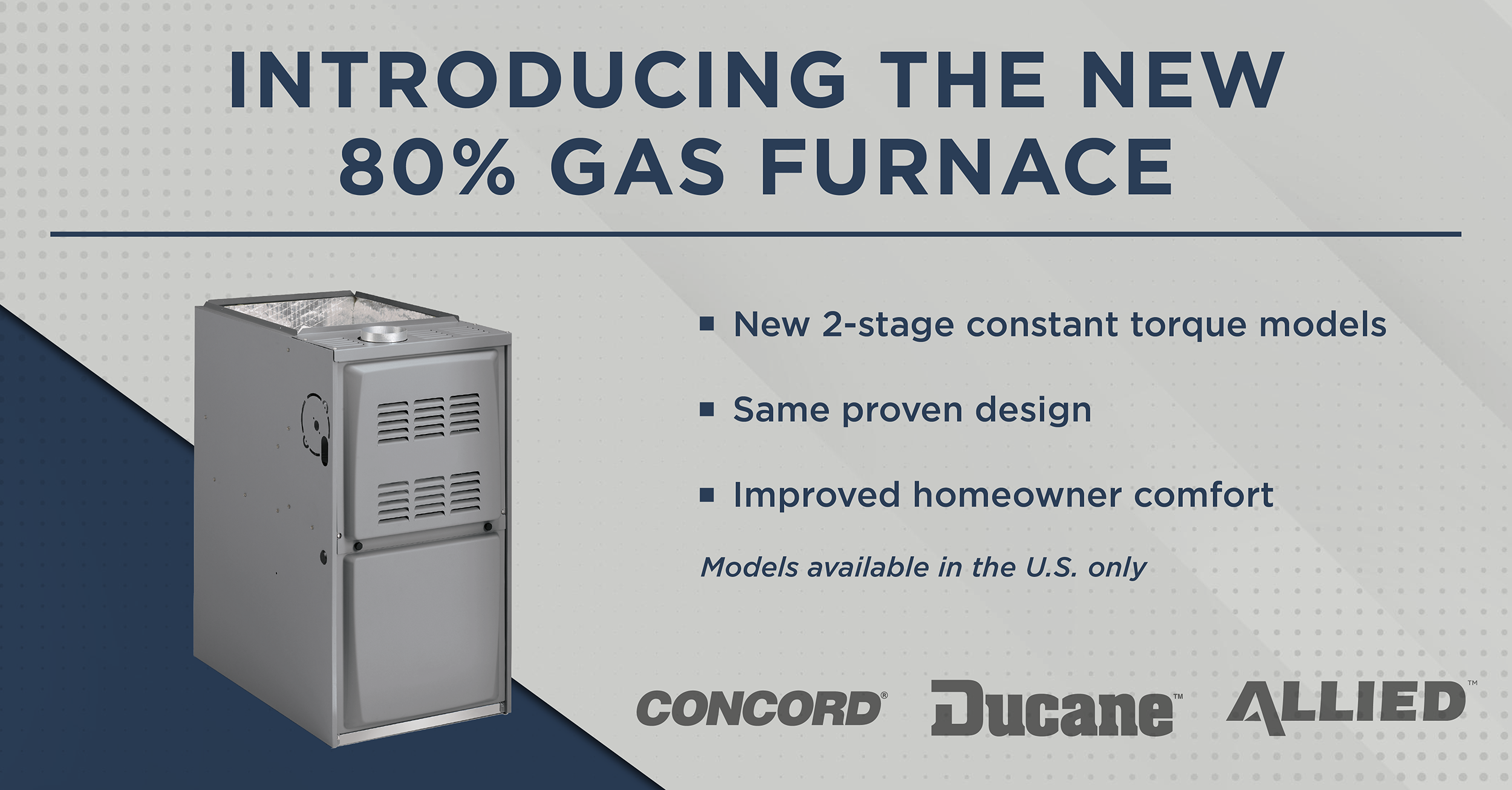  Ducane™, Concord®, and Allied™ Introduce the 80G2E 80% – Two-Stage Constant Torque Gas Furnace at Mid-Price Point for Enhanced Energy Savings 