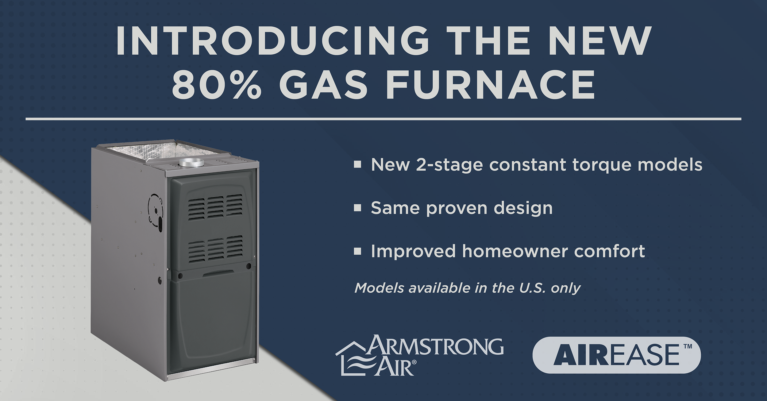  Armstrong Air® and AirEase™ Introduce the A802E Two-Stage Constant Torque Gas Furnace at Mid-Price Point with Enhanced Energy Savings 